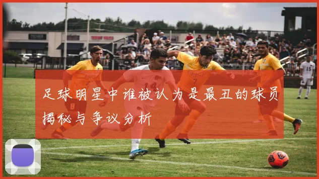 足球明星中谁被认为是最丑的球员揭秘与争议分析