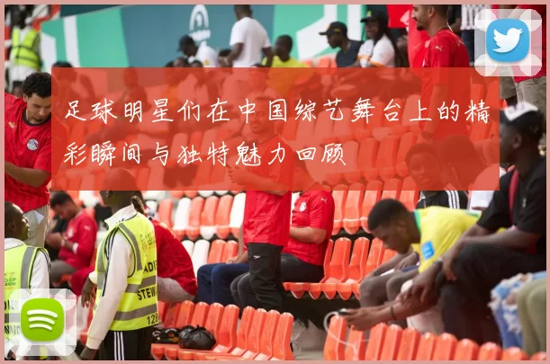 足球明星们在中国综艺舞台上的精彩瞬间与独特魅力回顾