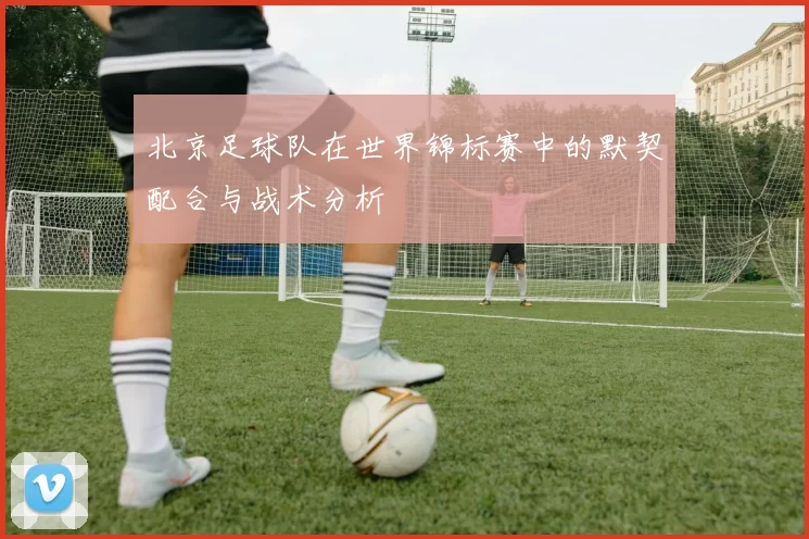 北京足球队在世界锦标赛中的默契配合与战术分析