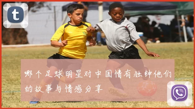 哪个足球明星对中国情有独钟他们的故事与情感分享
