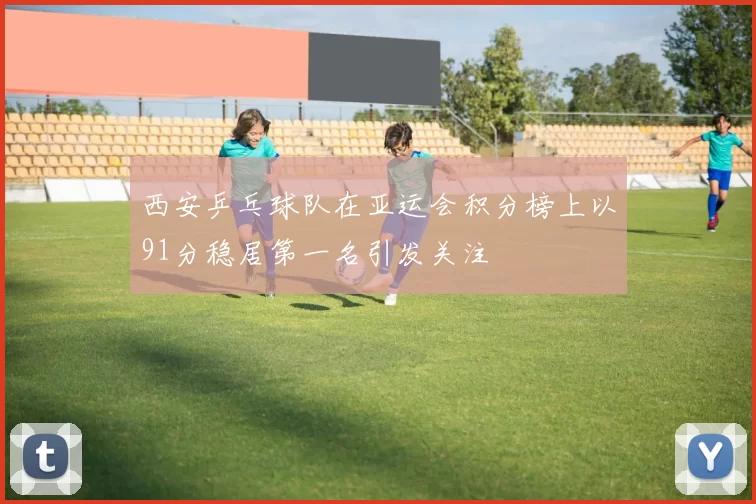 西安乒乓球队在亚运会积分榜上以91分稳居第一名引发关注