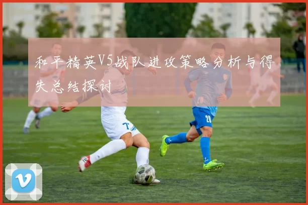 和平精英V5战队进攻策略分析与得失总结探讨