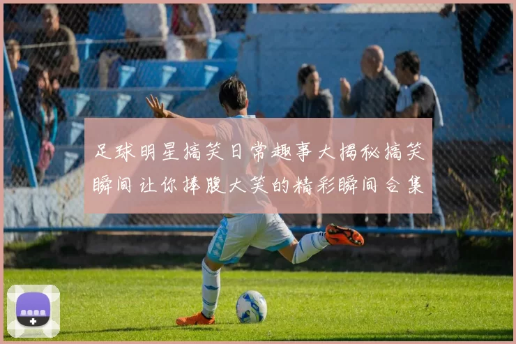 足球明星搞笑日常趣事大揭秘搞笑瞬间让你捧腹大笑的精彩瞬间合集