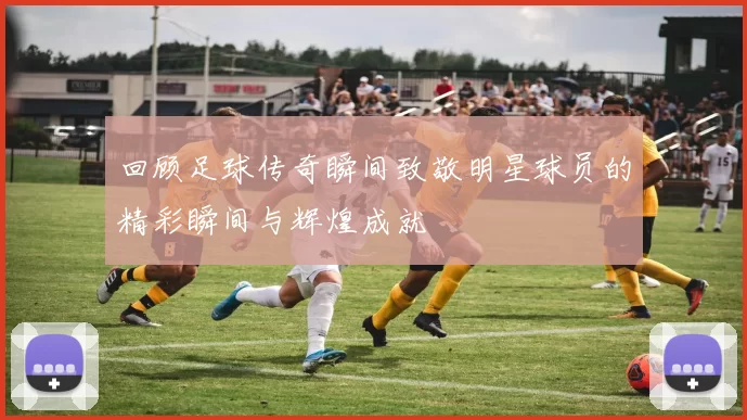 回顾足球传奇瞬间致敬明星球员的精彩瞬间与辉煌成就