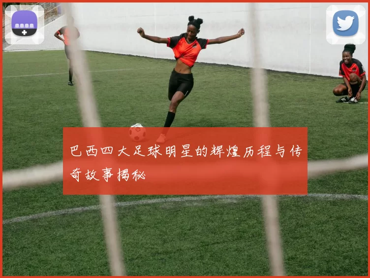 巴西四大足球明星的辉煌历程与传奇故事揭秘
