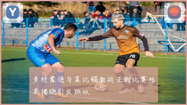 多特蒙德与莱比锡激战正酣比赛结果揭晓引发热议