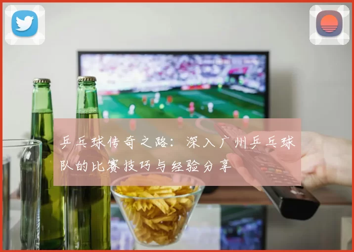 乒乓球传奇之路：深入广州乒乓球队的比赛技巧与经验分享