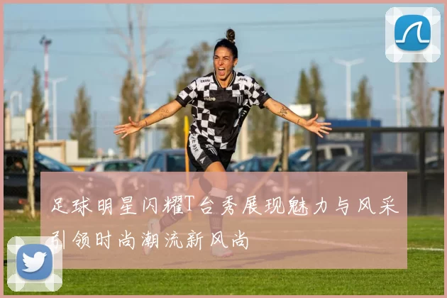 足球明星闪耀T台秀展现魅力与风采引领时尚潮流新风尚