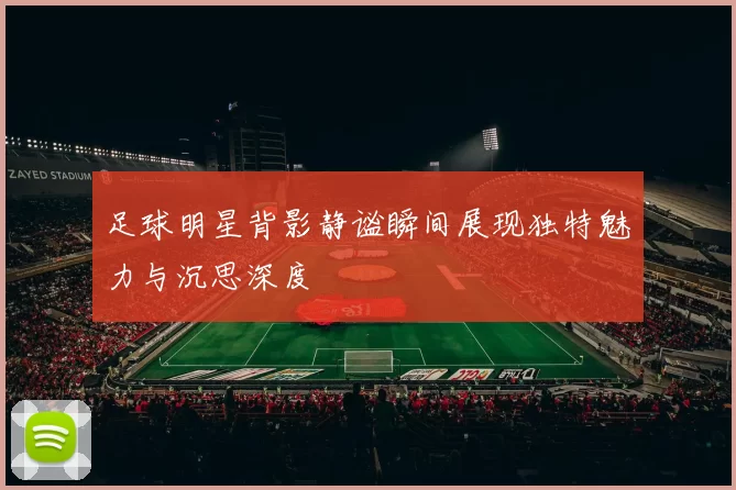 足球明星背影静谧瞬间展现独特魅力与沉思深度