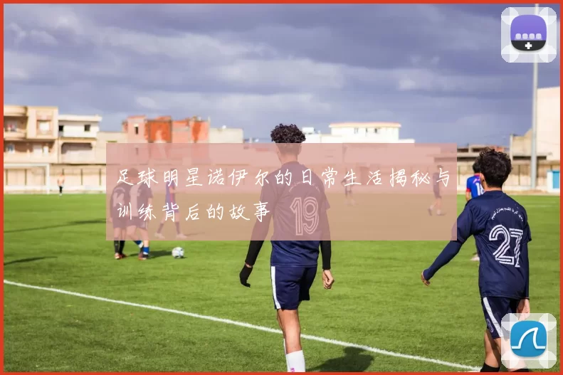 足球明星诺伊尔的日常生活揭秘与训练背后的故事