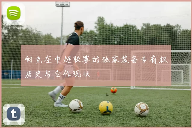 耐克在中超联赛的独家装备专有权历史与合作现状