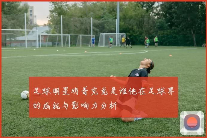 足球明星鸡哥究竟是谁他在足球界的成就与影响力分析