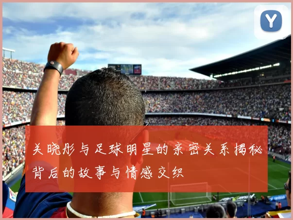 关晓彤与足球明星的亲密关系揭秘背后的故事与情感交织
