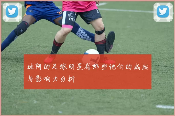 姓阿的足球明星有哪些他们的成就与影响力分析