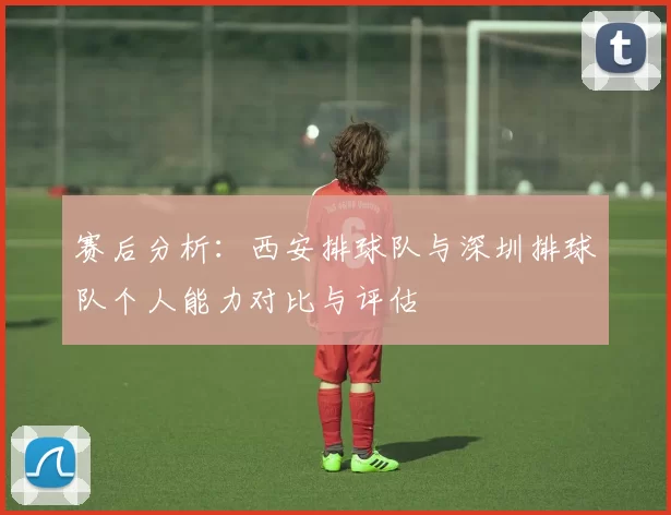 赛后分析：西安排球队与深圳排球队个人能力对比与评估