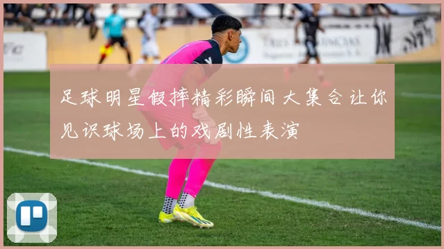 足球明星假摔精彩瞬间大集合让你见识球场上的戏剧性表演