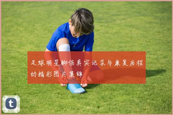 足球明星脚伤真实记录与康复历程的精彩图片集锦