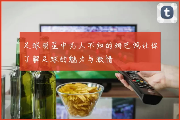 足球明星中无人不知的姆巴佩让你了解足球的魅力与激情