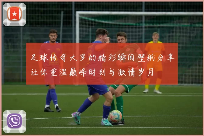 足球传奇大罗的精彩瞬间壁纸分享让你重温巅峰时刻与激情岁月