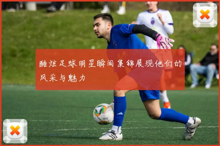 酷炫足球明星瞬间集锦展现他们的风采与魅力
