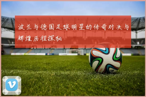 波兰与德国足球明星的传奇对决与辉煌历程探秘