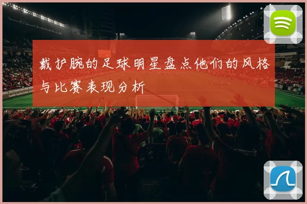 戴护腕的足球明星盘点他们的风格与比赛表现分析