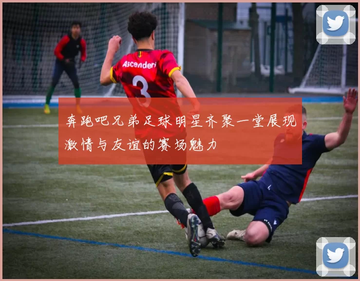 奔跑吧兄弟足球明星齐聚一堂展现激情与友谊的赛场魅力