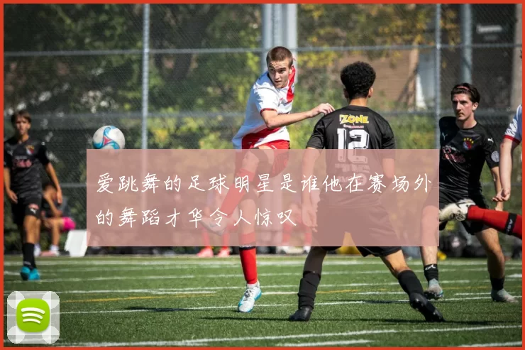 爱跳舞的足球明星是谁他在赛场外的舞蹈才华令人惊叹