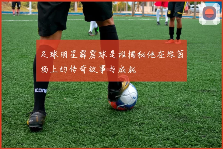 足球明星霹雳球是谁揭秘他在绿茵场上的传奇故事与成就