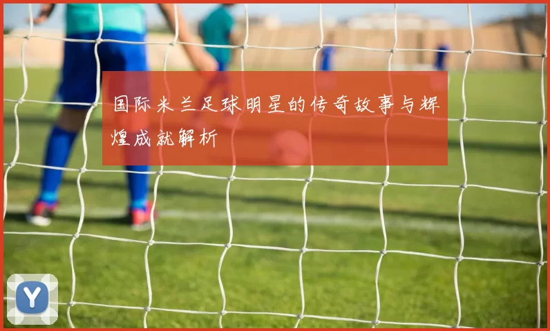 国际米兰足球明星的传奇故事与辉煌成就解析